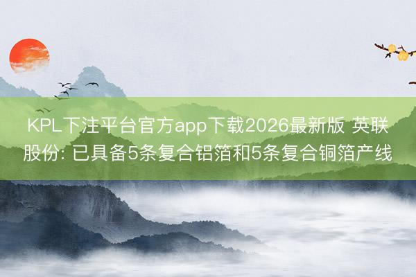 KPL下注平台官方app下载2026最新版 英联股份: 已具备5条复合铝箔和5条复合铜箔产线