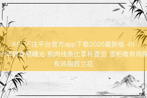 KPL下注平台官方app下载2026最新版 45岁柳岩十年健身照曝光 肌肉线条比罩杯蹙迫 雪柜唯有鸡胸西兰花