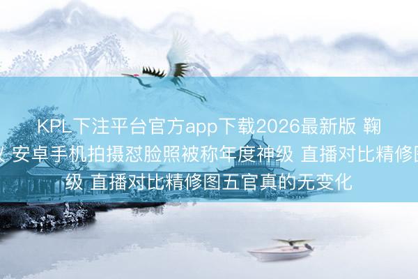 KPL下注平台官方app下载2026最新版 鞠婧祎生图再引争议 安卓手机拍摄怼脸照被称年度神级 直播对比精修图五官真的无变化