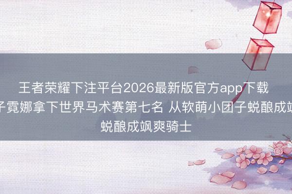王者荣耀下注平台2026最新版官方app下载 刘烨儿子霓娜拿下世界马术赛第七名 从软萌小团子蜕酿成飒爽骑士