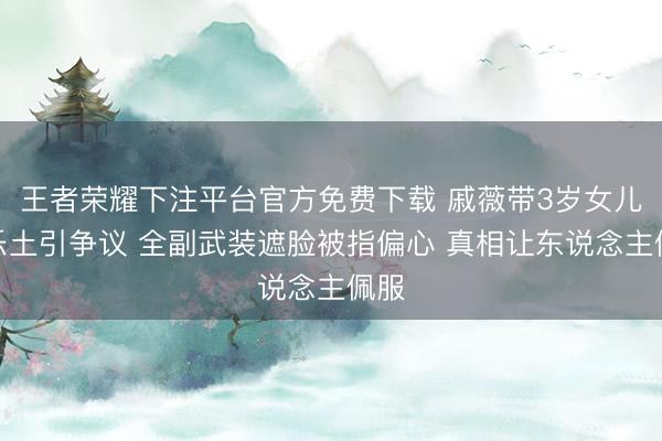 王者荣耀下注平台官方免费下载 戚薇带3岁女儿逛乐土引争议 全副武装遮脸被指偏心 真相让东说念主佩服