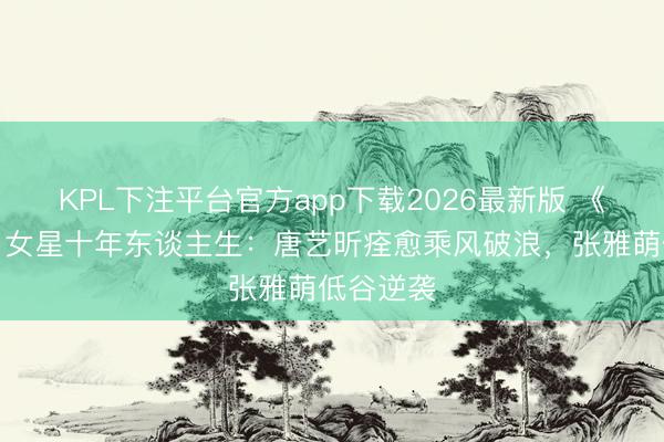 KPL下注平台官方app下载2026最新版 《甄嬛传》女星十年东谈主生：唐艺昕痊愈乘风破浪，张雅萌低谷逆袭