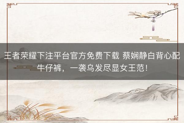 王者荣耀下注平台官方免费下载 蔡娴静白背心配牛仔裤，一袭乌发尽显女王范！