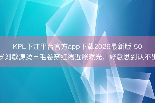 KPL下注平台官方app下载2026最新版 50岁刘敏涛烫羊毛卷穿红裙近照曝光，好意思到认不出