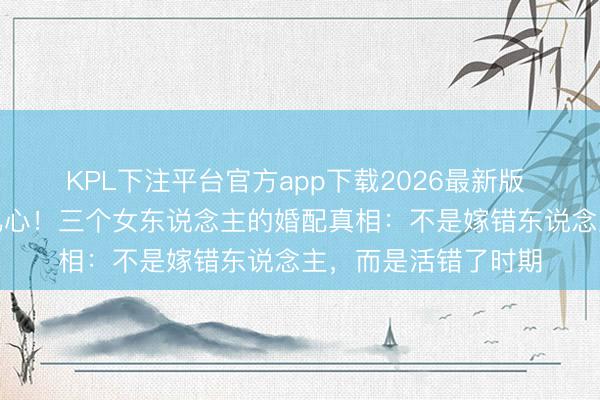 KPL下注平台官方app下载2026最新版 《主角》大结局太扎心！三个女东说念主的婚配真相：不是嫁错东说念主，而是活错了时期