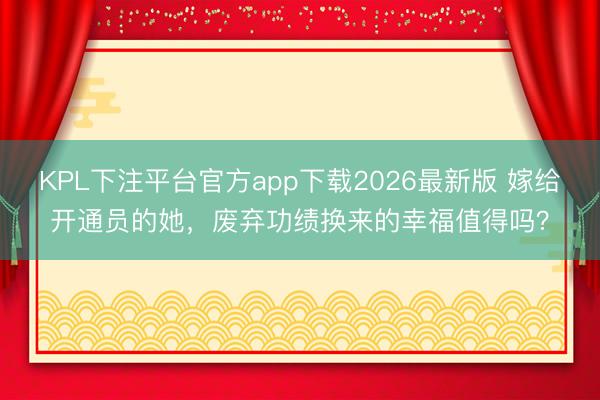 KPL下注平台官方app下载2026最新版 嫁给开通员的她，废弃功绩换来的幸福值得吗？