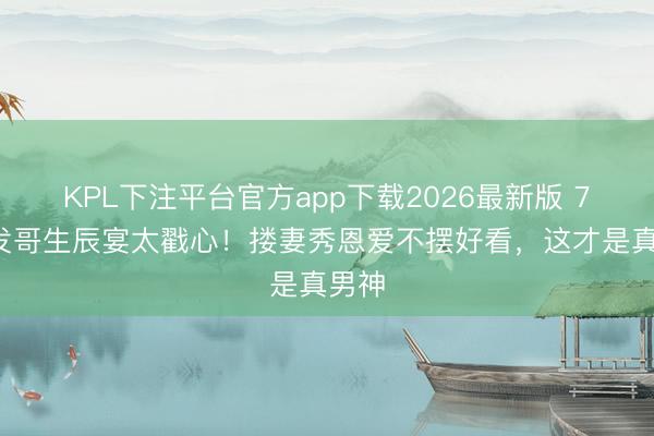 KPL下注平台官方app下载2026最新版 71岁发哥生辰宴太戳心！搂妻秀恩爱不摆好看，这才是真男神