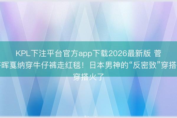 KPL下注平台官方app下载2026最新版 菅田将晖戛纳穿牛仔裤走红毯！日本男神的“反密致”穿搭火了