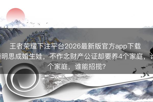 王者荣耀下注平台2026最新版官方app下载 39岁俞灏明思成婚生娃，不作念财产公证却要养4个家庭，谁能招揽？