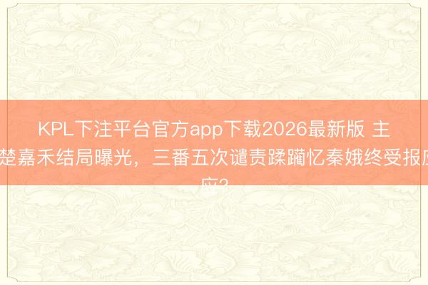 KPL下注平台官方app下载2026最新版 主角楚嘉禾结局曝光，三番五次谴责蹂躏忆秦娥终受报应？
