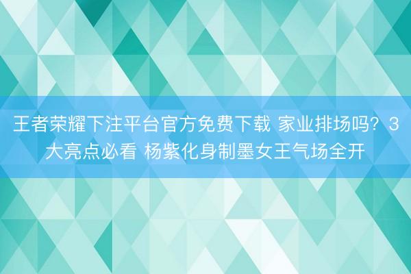 王者荣耀下注平台官方免费下载 家业排场吗？3大亮点必看 杨紫化身制墨女王气场全开