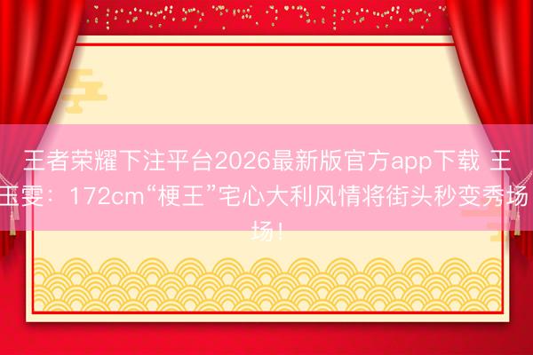 王者荣耀下注平台2026最新版官方app下载 王玉雯:172cm“梗王”宅心大利风情将街头秒变秀场!