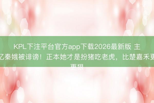 KPL下注平台官方app下载2026最新版 主角忆秦娥被诽谤！正本她才是扮猪吃老虎，比楚嘉禾更狠
