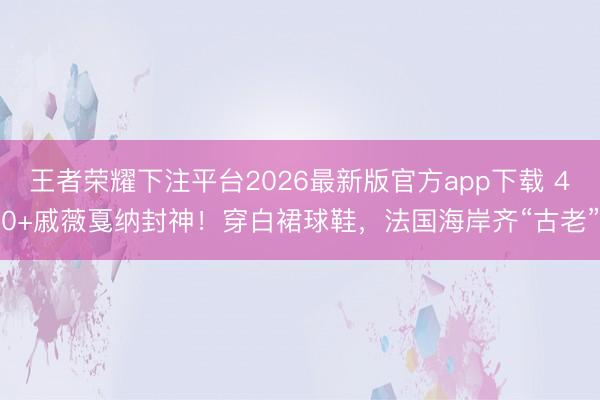 王者荣耀下注平台2026最新版官方app下载 40+戚薇戛纳封神!穿白裙球鞋,法国海岸齐“古老”