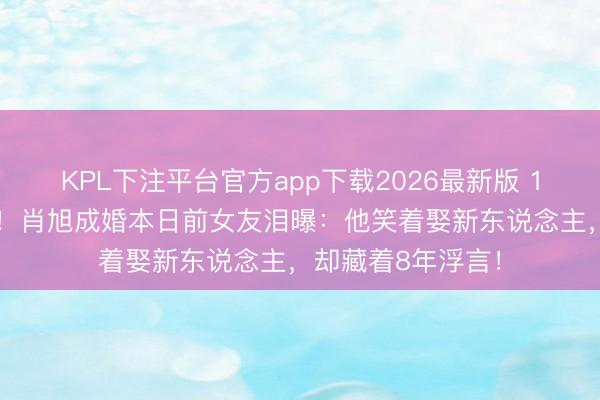 KPL下注平台官方app下载2026最新版 13年形状8年抗击！肖旭成婚本日前女友泪曝：他笑着娶新东说念主，却藏着8年浮言！