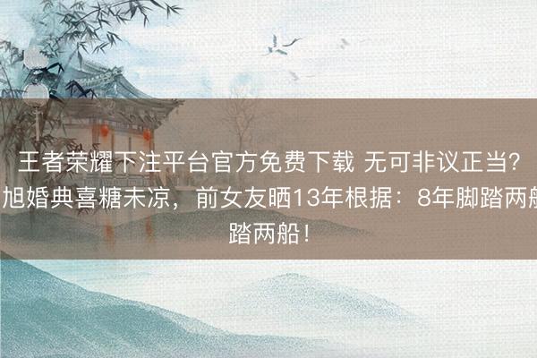 王者荣耀下注平台官方免费下载 无可非议正当？肖旭婚典喜糖未凉，前女友晒13年根据：8年脚踏两船！