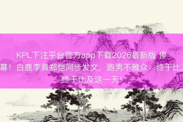 KPL下注平台官方app下载2026最新版 停宣风云闭幕！白鹿李晨郑恺同步发文，跑男不雅众：终于比及这一天！