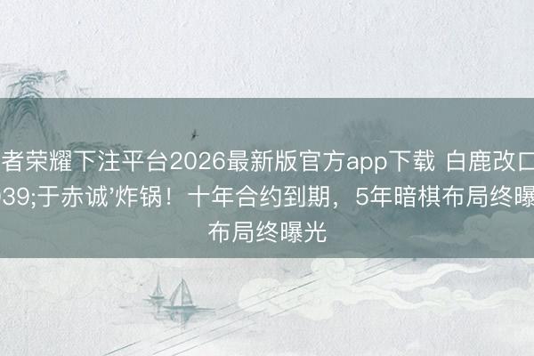王者荣耀下注平台2026最新版官方app下载 白鹿改口'于赤诚'炸锅！十年合约到期，5年暗棋布局终曝光
