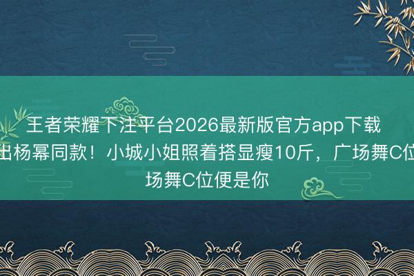 王者荣耀下注平台2026最新版官方app下载 百元穿出杨幂同款!小城小姐照着搭显瘦10斤,广场舞C位便是你