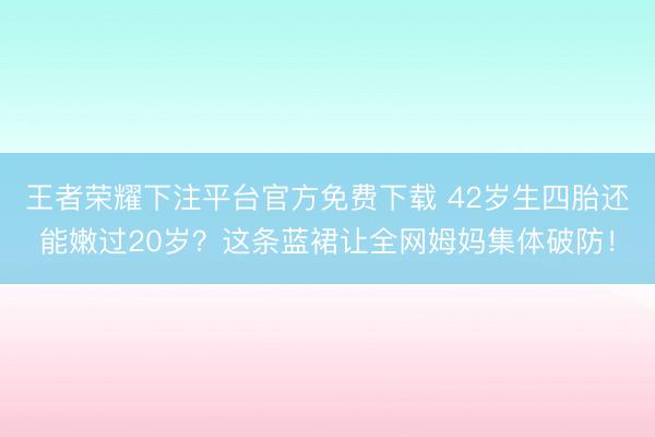 王者荣耀下注平台官方免费下载 42岁生四胎还能嫩过20岁？这条蓝裙让全网姆妈集体破防！