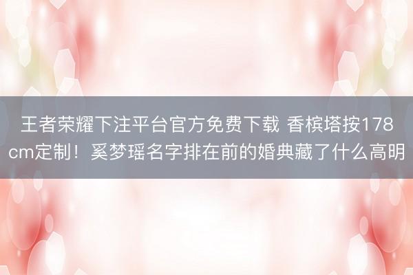 王者荣耀下注平台官方免费下载 香槟塔按178cm定制!奚梦瑶名字排在前的婚典藏了什么高明