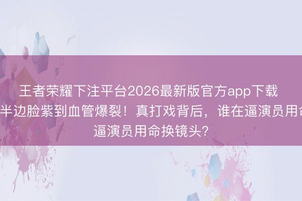 王者荣耀下注平台2026最新版官方app下载 61岁女星半边脸紫到血管爆裂！真打戏背后，谁在逼演员用命换镜头？