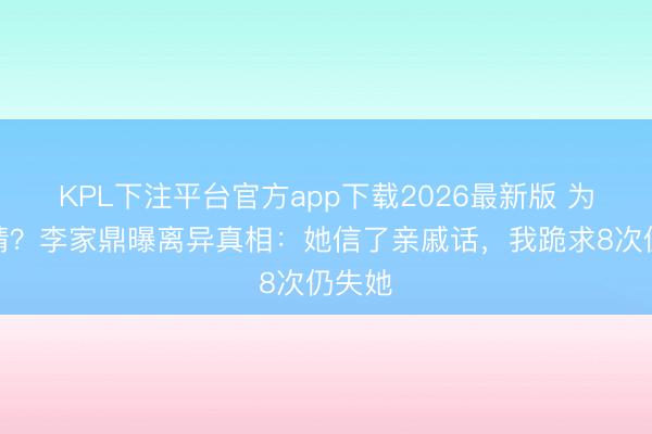 KPL下注平台官方app下载2026最新版 为钱断情？李家鼎曝离异真相：她信了亲戚话，我跪求8次仍失她