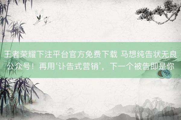 王者荣耀下注平台官方免费下载 马想纯告状无良公众号！再用‘讣告式营销’，下一个被告即是你