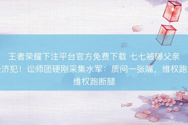 王者荣耀下注平台官方免费下载 七七被曝父亲是经济犯！讼师团硬刚采集水军：质问一张嘴，维权跑断腿
