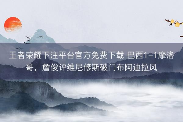 王者荣耀下注平台官方免费下载 巴西1-1摩洛哥，詹俊评维尼修斯破门布阿迪拉风