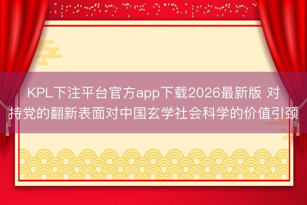 KPL下注平台官方app下载2026最新版 对持党的翻新表面对中国玄学社会科学的价值引颈