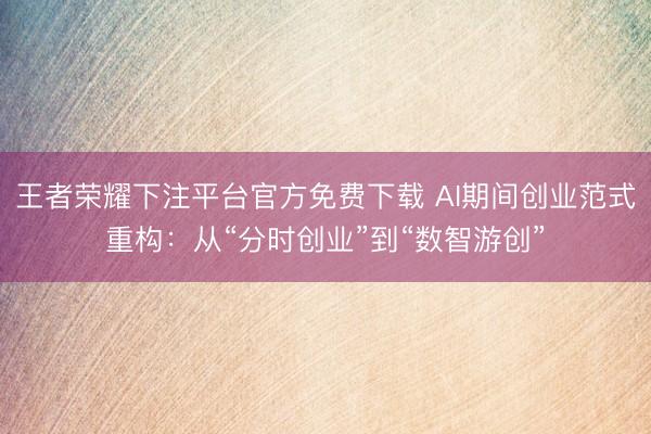 王者荣耀下注平台官方免费下载 AI期间创业范式重构：从“分时创业”到“数智游创”