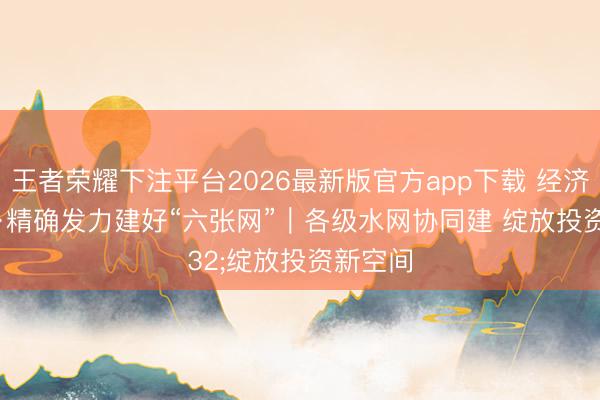 王者荣耀下注平台2026最新版官方app下载 经济新地方·精确发力建好“六张网”｜各级水网协同建 绽放投资新空间