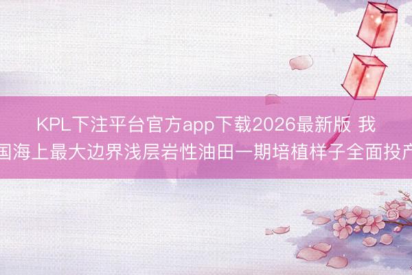 KPL下注平台官方app下载2026最新版 我国海上最大边界浅层岩性油田一期培植样子全面投产