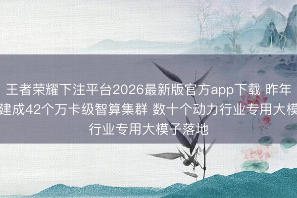 王者荣耀下注平台2026最新版官方app下载 昨年我国已建成42个万卡级智算集群 数十个动力行业专用大模子落地