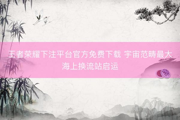 王者荣耀下注平台官方免费下载 宇宙范畴最大海上换流站启运