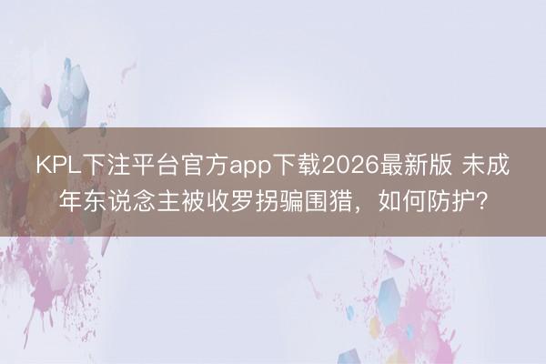 KPL下注平台官方app下载2026最新版 未成年东说念主被收罗拐骗围猎,如何防护?
