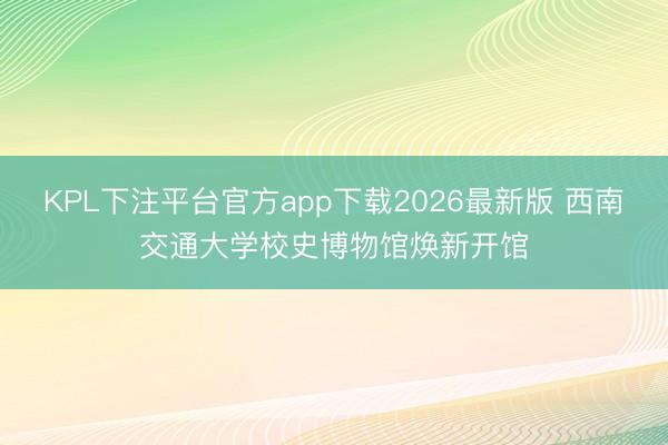 KPL下注平台官方app下载2026最新版 西南交通大学校史博物馆焕新开馆