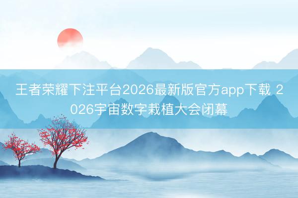 王者荣耀下注平台2026最新版官方app下载 2026宇宙数字栽植大会闭幕