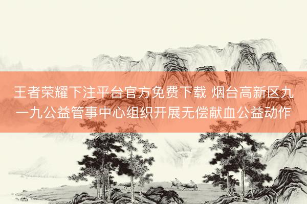 王者荣耀下注平台官方免费下载 烟台高新区九一九公益管事中心组织开展无偿献血公益动作