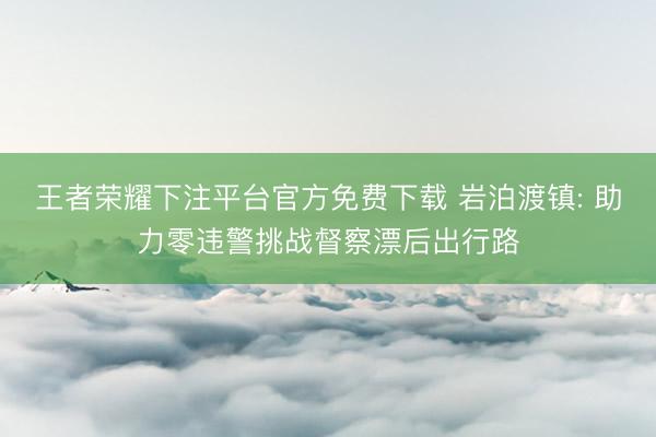 王者荣耀下注平台官方免费下载 岩泊渡镇: 助力零违警挑战督察漂后出行路
