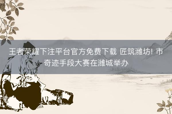 王者荣耀下注平台官方免费下载 匠筑潍坊! 市奇迹手段大赛在潍城举办