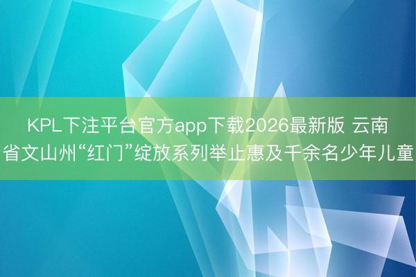 KPL下注平台官方app下载2026最新版 云南省文山州“红门”绽放系列举止惠及千余名少年儿童