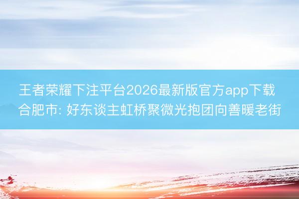 王者荣耀下注平台2026最新版官方app下载 合肥市: 好东谈主虹桥聚微光抱团向善暖老街