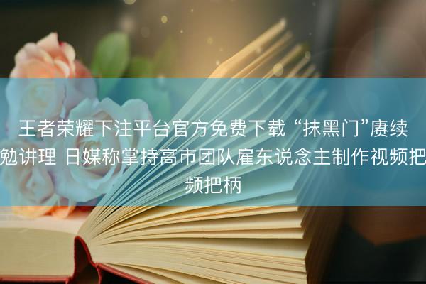 王者荣耀下注平台官方免费下载 “抹黑门”赓续激勉讲理 日媒称掌持高市团队雇东说念主制作视频把柄