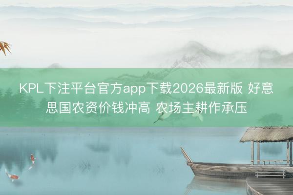 KPL下注平台官方app下载2026最新版 好意思国农资价钱冲高 农场主耕作承压