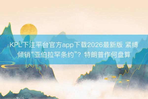 KPL下注平台官方app下载2026最新版 紧缚倾销“亚伯拉罕条约”？特朗普作何盘算