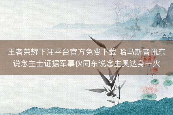王者荣耀下注平台官方免费下载 哈马斯音讯东说念主士证据军事伙同东说念主奥达身一火