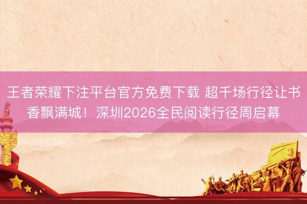 王者荣耀下注平台官方免费下载 超千场行径让书香飘满城!深圳2026全民阅读行径周启幕