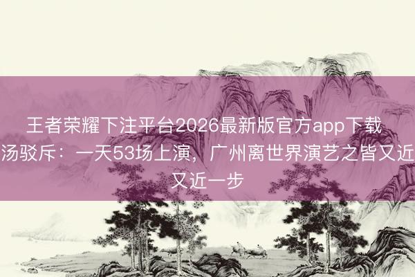 王者荣耀下注平台2026最新版官方app下载 头啖汤驳斥：一天53场上演，广州离世界演艺之皆又近一步